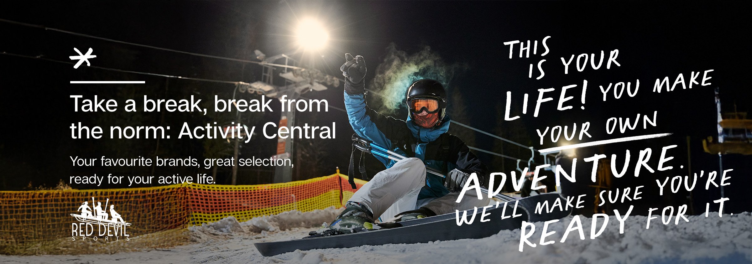 THIS IS YOUR LIFE! YOU MAKE YOUR OWN ADVENTURE. WE'LL MAKE SURE YOU'RE READY FOR IT - Take a break, break from the norm: Activity Central Your favourite brands, great selection ready for your active life.